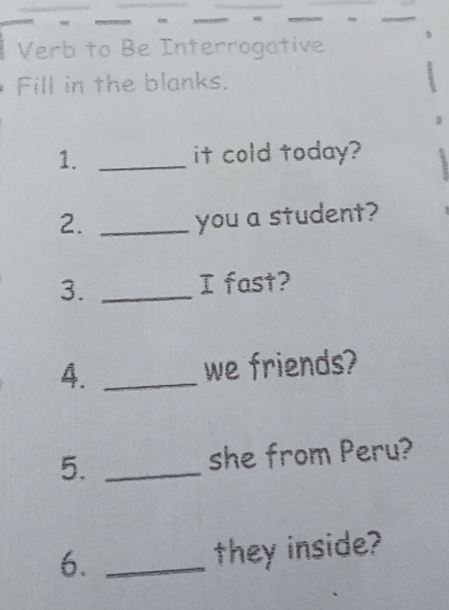 Verb to Be Interrogative 
Fill in the blanks. 
1._ 
it cold today? 
2._ 
you a student? 
3._ 
I fast? 
4. _we friends? 
5._ 
she from Peru? 
6._ 
they inside?