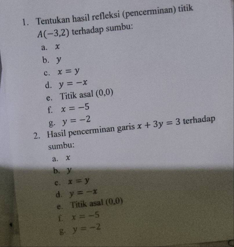 Tentukan hasil refleksi (pencerminan) titik
A(-3,2) terhadap sumbu: 
a. x
bùy 
c. x=y
d. y=-x
e. Titik asal (0,0)
f. x=-5
g. y=-2
2. Hasil pencerminan garis x+3y=3 terhadap 
sumbu: 
a. x
b. y
c. x=y
d. y=-x
e. Titik asal (0,0)
f. x=-5
g. y=-2