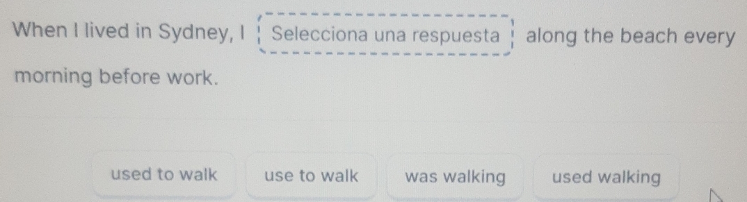 When I lived in Sydney, I Selecciona una respuesta along the beach every
morning before work.
used to walk use to walk was walking used walking