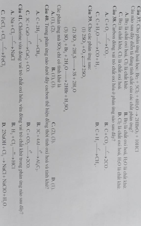 Cho phản ứng hoá học: Br_2+5Cl_2+6H_2Oto 2HBrO_3+10HCl
Câu nào sau dây diễn tả đúng tính chất của các chất phản ứng?
A. Br_2 là chất oxi hoá, Cl_2 là chất khử. B. Br_2 là chất oxi hoá, H_2O là chất khử.
C. Br_2 là chất khử, Cl_2 là chất oxi hoá. D. Cl_2 là chất oxi hoá, H_2O là chất khử.
Câu 38. Carbon đóng vai trò chất oxi hóa ở phản ứng nào sau đây?
A. C+O_2to CO_2. B. C+CO_2xrightarrow I°2CO.
C. C+H_2Oto CO+H_0CO+H_2. D. C+H_2xrightarrow I^nCH_4.
Câu 39. Cho các phản ứng sau:
(1) 2SO_2+O_2leftharpoons 2SO_3
(2) SO_2+2H_2Sto 3S+2H_2O
(3) SO_2+Br_2+2H_2Oto 2HBr+H_2SO_4
Các phản ứng mà SO_2 chỉ có tính khử là
A. (1), (2). B. (1), (3). C. (2), (3). D. (1).
Câu 40. Trong phản ứng nào dưới đây cacbon thể hiện đồng thời tính oxi hoá và tính khử?
A. C+2H_2xrightarrow t°CH_4. B. 3C+4Alxrightarrow t^0Al_4C_3.
C. 3C+CaOxrightarrow t^0CaC_2+CO. D. C+CO_2xrightarrow t°2CO.
Câu 41. Chlorine vừa đóng vai trò chất oxi hóa, vừa đóng vai trò chất khử trong phản ứng nào sau đây?
A. Na+Cl_2to NaCl B. H_2+Cl_2to HCl
C. FeCl_2+Cl_2xrightarrow t°FeCl_3 D. 2NaOH+Cl_2to NaCl+NaClO+H_2O.