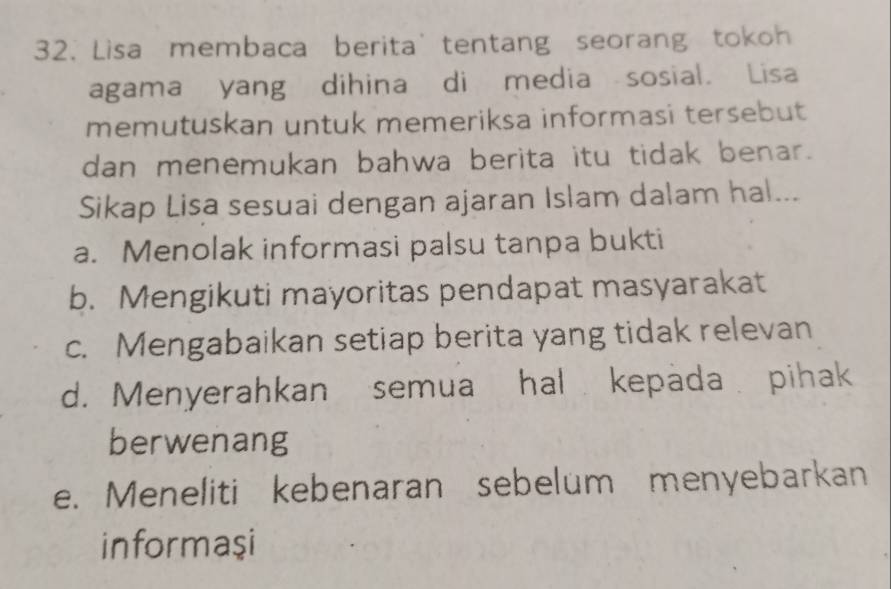 Lisa membaca berita' tentang seorang tokoh
agama yang dihina di media sosial. Lisa
memutuskan untuk memeriksa informasi tersebut
dan menemukan bahwa berita itu tidak benar.
Sikap Lisa sesuai dengan ajaran Islam dalam hal...
a. Menolak informasi palsu tanpa bukti
b. Mengikuti mayoritas pendapat masyarakat
c. Mengabaikan setiap berita yang tidak relevan
d. Menyerahkan semua hal kepada pihak
berwenang
e. Meneliti kebenaran sebelum menyebarkan
informaşi