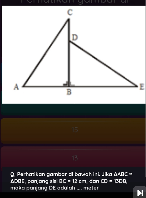 an a 
15 
13 
Q. Perhatikan gambar di bawah ini. Jika △ ABC≌
ΔDBE, panjang sisi BC=12cm , dan CD=13DB, 
maka panjang DE adalah .... meter
a