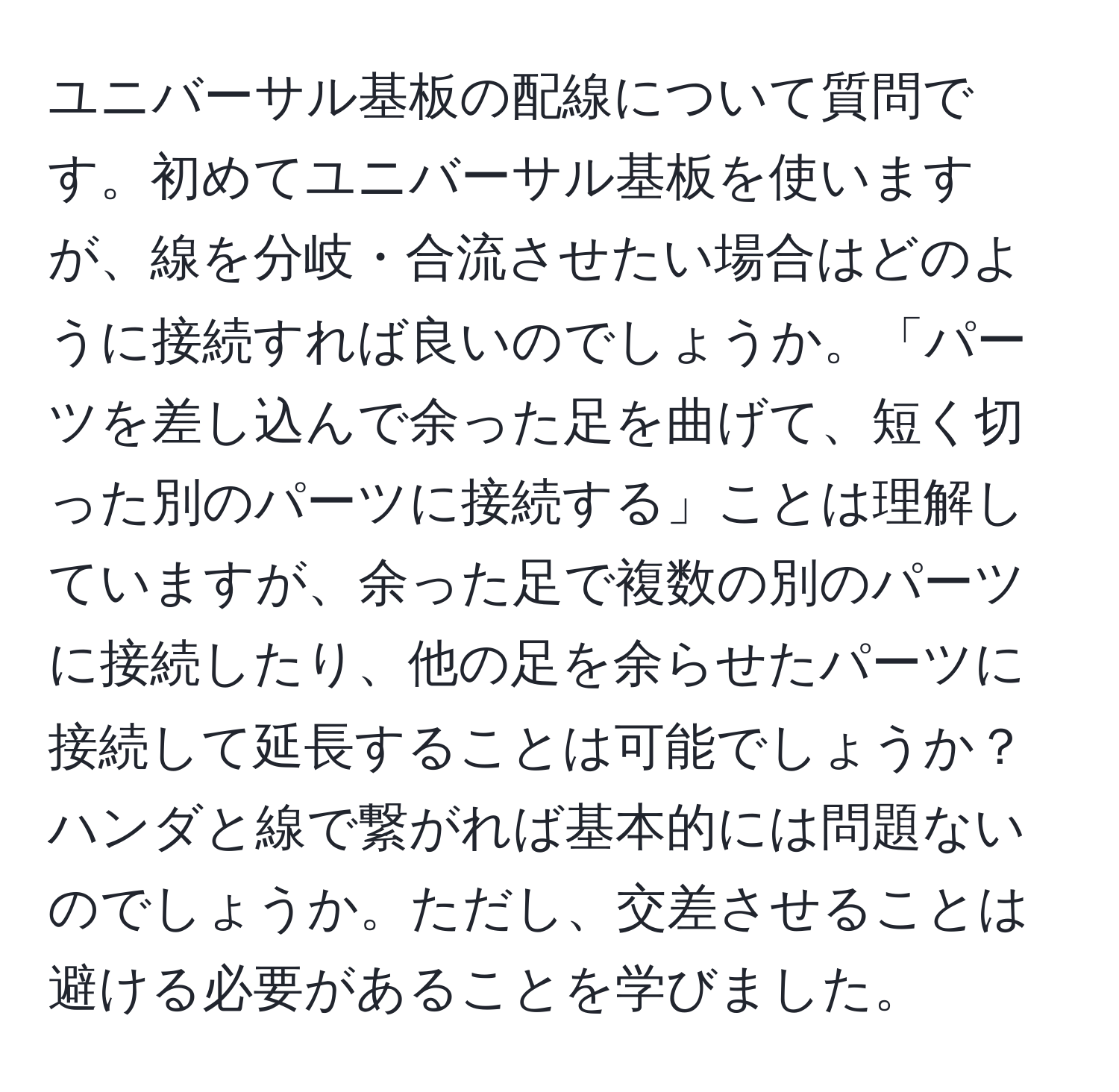 ユニバーサル基板の配線について質問です。初めてユニバーサル基板を使いますが、線を分岐・合流させたい場合はどのように接続すれば良いのでしょうか。「パーツを差し込んで余った足を曲げて、短く切った別のパーツに接続する」ことは理解していますが、余った足で複数の別のパーツに接続したり、他の足を余らせたパーツに接続して延長することは可能でしょうか？ハンダと線で繋がれば基本的には問題ないのでしょうか。ただし、交差させることは避ける必要があることを学びました。