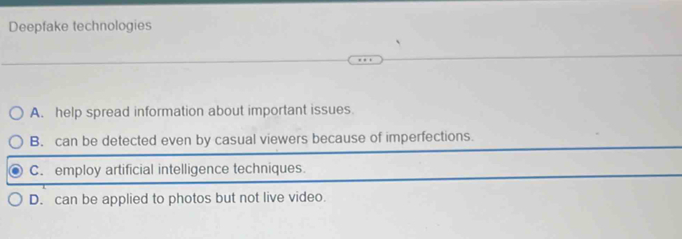 Deepfake technologies
A. help spread information about important issues
B. can be detected even by casual viewers because of imperfections.
C. employ artificial intelligence techniques.
D. can be applied to photos but not live video.