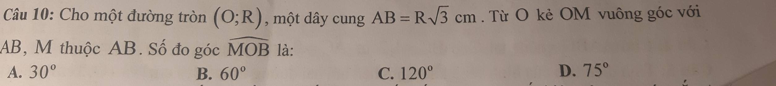 Cho một đường tròn (O;R) , một dây cung AB=Rsqrt(3)cm. Từ O kẻ OM vuông góc với
AB, M thuộc AB. Số đo góc widehat MOB là:
A. 30° B. 60° C. 120° D. 75°