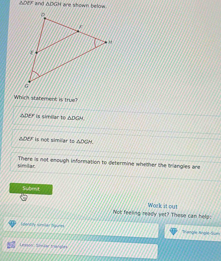 △ DEF and △ DGH are shown below.
Which statement is true?
△ DEF is similar to △ DGH.
△ DEF is not similar to △ DGH.
There is not enough information to determine whether the triangles are
similar.
Submit
Work it out
Not feeling ready yet? These can help:
Identify similar figures Triangle Angle-Sum
Lesson: Similar triangles