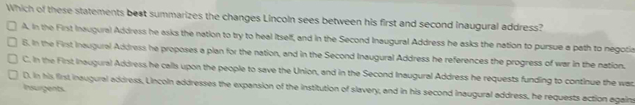 Which of these statements best summarizes the changes Lincoln sees between his first and second inaugural address?
A. In the First Inaugural Address he asks the nation to try to heal Itself, and in the Second Inaugural Address he asks the nation to pursue a path to negotia
6. In the First Inaugural Address he proposes a plan for the nation, and in the Second Inaugural Address he references the progress of war in the nation.
C. In the First Inaugural Address he calls upon the people to save the Union, and in the Second Inaugural Address he requests funding to continue the wat
D. In his first inaugural address, Lincoln addresses the expansion of the institution of slavery, and in his second inaugural address, he requests action agains
Insurgents.