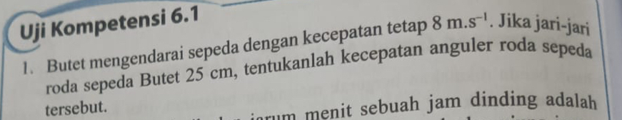Uji Kompetensi 6.1
1. Butet mengendarai sepeda dengan kecepatan tetap 8m.s^(-1). Jika jari-jari 
roda sepeda Butet 25 cm, tentukanlah kecepatan anguler roda sepeda 
tersebut. 
rum menit sebuah jam dinding adalah