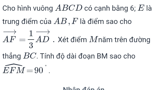 Cho hình vuông ABCD có cạnh bằng 6; E là 
trung điểm của AB, F là điểm sao cho
vector AF= 1/3 vector AD. Xét điểm Mnăm trên đường 
thẳng BC. Tính độ dài đoạn BM sao cho
widehat EFM=90°. 
Nhân đán án