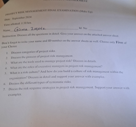 pROJECT RISK MANAGEMENT FINAL EXAMINATION (Make Up) 
Date September 2024 
Time allotted: 1:30 hrs. 
_ld. No: 
Name 
_ 
Instruction: Discuss all the questions in detail. Give your answer on the attached answer sheet 
Don't forget to write your name and ID number on the answer sheets as well. Choose only Five of 
your Choice 
1. Discuss categories of project risks. 
2. Discuss the process of project risk management. 
3. What are the tools used to manage project risk? Discuss in details. 
4. What are the roles of exccutive managers in project risk management? 
5. What is a risk culture? And how do you build a culture of risk management within the 
organization? Discuss in detail and support your answer with examples. 
6. Discuss the different types of systematic risks. 
7. Diseus the risk response strategies in project risk management. Support your answer with 
examples.