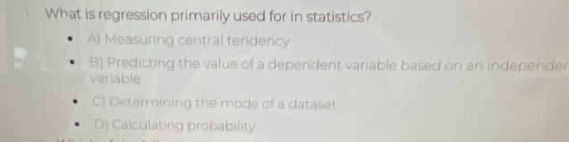 What is regression primarily used for in statistics?
A) Measuring central tendency
B) Predicting the value of a dependent variable based on an independer
variable
C) Determining the mode of a dataset
D) Calculating probability