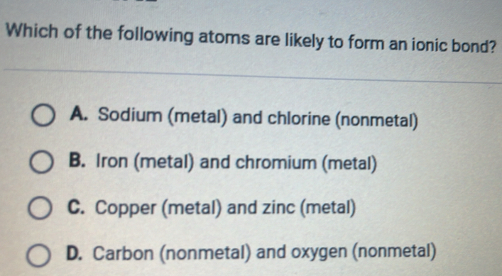 Which of the following atoms are likely to form an ionic bond?
A. Sodium (metal) and chlorine (nonmetal)
B. Iron (metal) and chromium (metal)
C. Copper (metal) and zinc (metal)
D. Carbon (nonmetal) and oxygen (nonmetal)