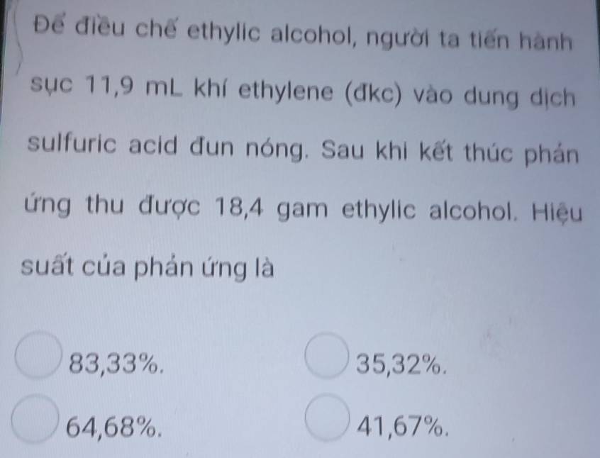 Để điều chế ethylic alcohol, người ta tiến hành
sục 11,9 mL khí ethylene (đkc) vào dung dịch
sulfuric acid đun nóng. Sau khi kết thúc phán
ứng thu được 18,4 gam ethylic alcohol. Hiệu
suất của phản ứng là
83,33%. 35,32%.
64,68%. 41,67%.