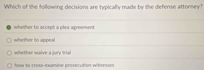 Which of the following decisions are typically made by the defense attorney?
whether to accept a plea agreement
whether to appeal
whether waive a jury trial
how to cross-examine prosecution witnesses