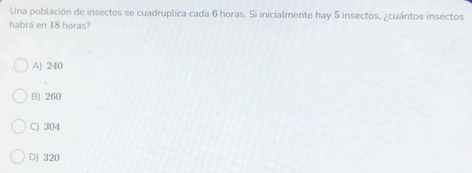 Una población de insectos se cuadruplica cada 6 horas. Si inicialmente hay 5 insectos, ¿cuántos insectos
habrá en 18 horas?
A) 240
B) 260
C) 304
D) 320