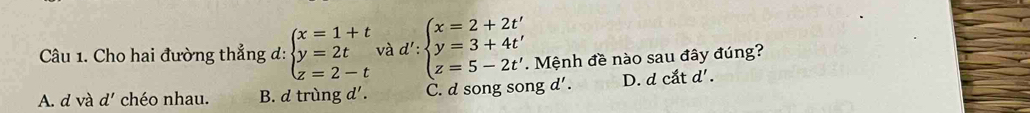 Cho hai đường thẳng d: beginarrayl x=1+t y=2t z=2-tendarray.  vad':beginarrayl x=2+2t' y=3+4t' z=5-2t'endarray.. Mệnh đề nào sau đây đúng?
A. d và d' chéo nhau. B. d trùng d'. C. d song song d' . D. d cắt d' .