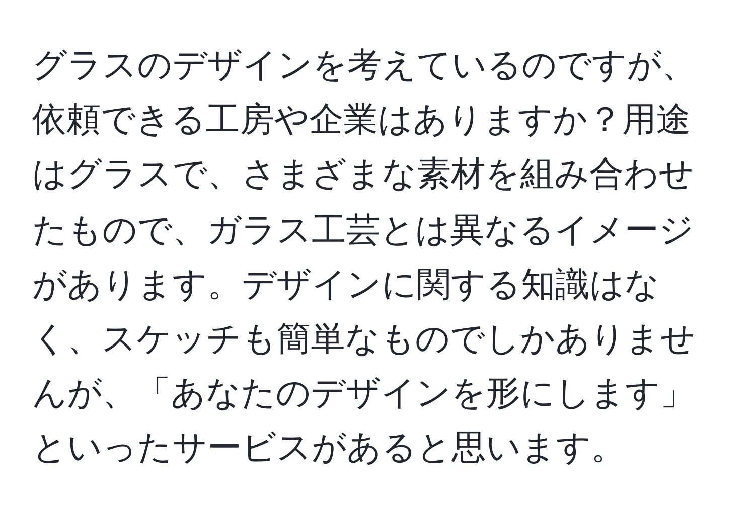 グラスのデザインを考えているのですが、依頼できる工房や企業はありますか？用途はグラスで、さまざまな素材を組み合わせたもので、ガラス工芸とは異なるイメージがあります。デザインに関する知識はなく、スケッチも簡単なものでしかありませんが、「あなたのデザインを形にします」といったサービスがあると思います。