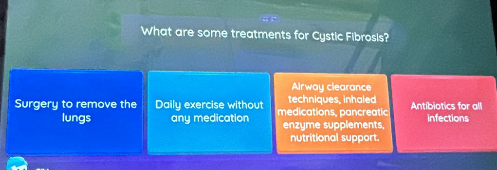 What are some treatments for Cystic Fibrosis?
Airway clearance
techniques, inhaled
Surgery to remove the Daily exercise without medications, pancreatic Antibiotics for all
lungs any medication enzyme supplements, infections
nutritional support.