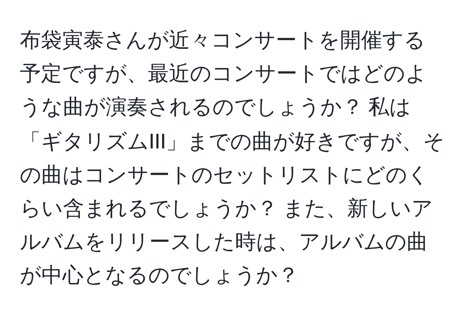 布袋寅泰さんが近々コンサートを開催する予定ですが、最近のコンサートではどのような曲が演奏されるのでしょうか？ 私は「ギタリズムIII」までの曲が好きですが、その曲はコンサートのセットリストにどのくらい含まれるでしょうか？ また、新しいアルバムをリリースした時は、アルバムの曲が中心となるのでしょうか？