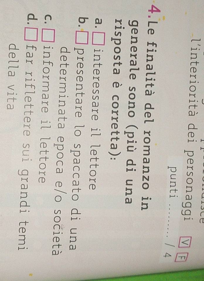 l'interiorità dei personaggi V
punti . …… / 4
4.Le finalità del romanzo in
generale sono (più di una
risposta è corretta):
a. □ interessare il lettore
4
b. □ presentare lo spaccato di una
determinata epoca e/o società
a
C. □ informare il lettore
d. □ far riflettere sui grandi temi
della vita