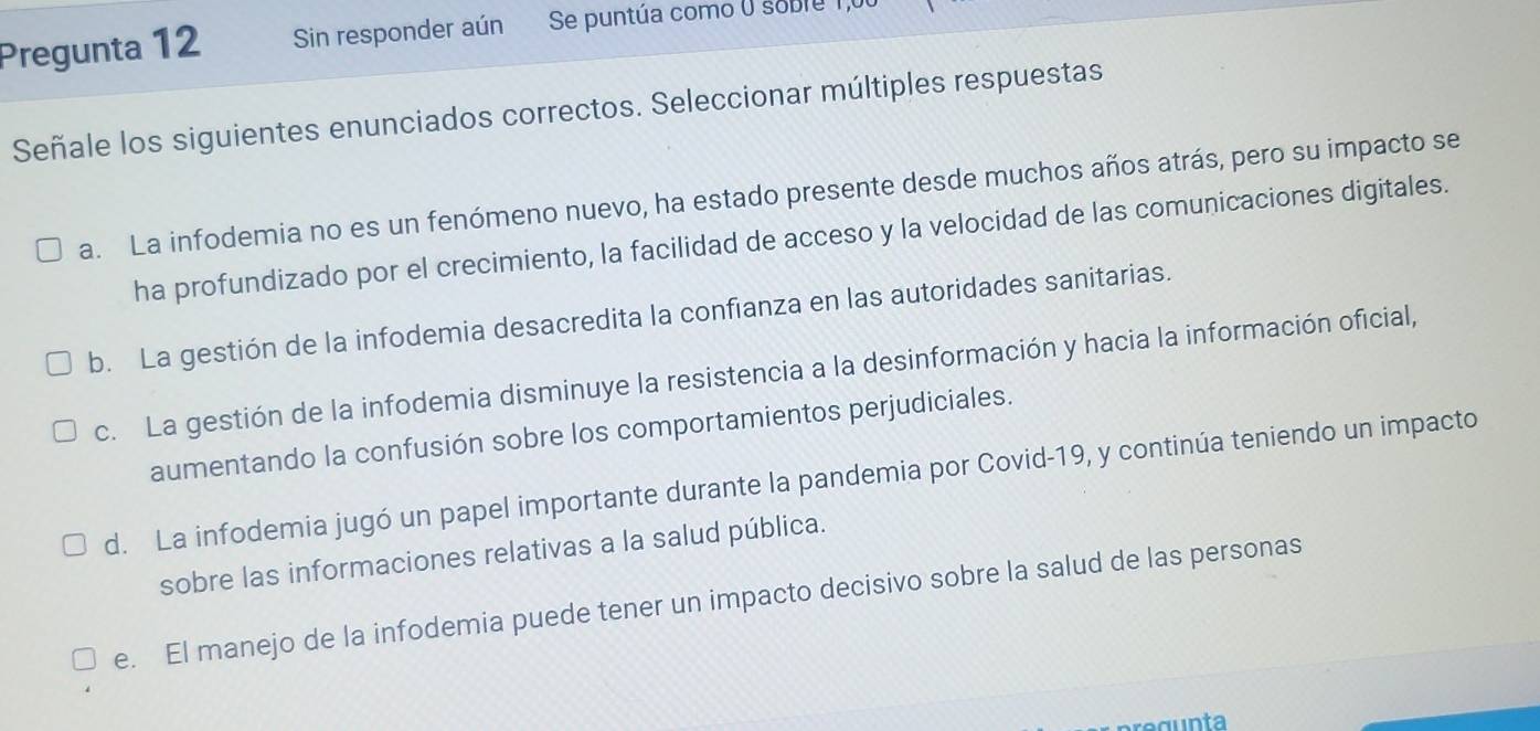 Pregunta 12 Sin responder aún Se puntúa como o soble I
Señale los siguientes enunciados correctos. Seleccionar múltiples respuestas
a. La infodemia no es un fenómeno nuevo, ha estado presente desde muchos años atrás, pero su impacto se
ha profundizado por el crecimiento, la facilidad de acceso y la velocidad de las comunicaciones digitales.
b. La gestión de la infodemia desacredita la confianza en las autoridades sanitarias.
c. La gestión de la infodemia disminuye la resistencia a la desinformación y hacia la información oficial,
aumentando la confusión sobre los comportamientos perjudiciales.
d. La infodemia jugó un papel importante durante la pandemia por Covid-19, y continúa teniendo un impacto
sobre las informaciones relativas a la salud pública.
e. El manejo de la infodemia puede tener un impacto decisivo sobre la salud de las personas