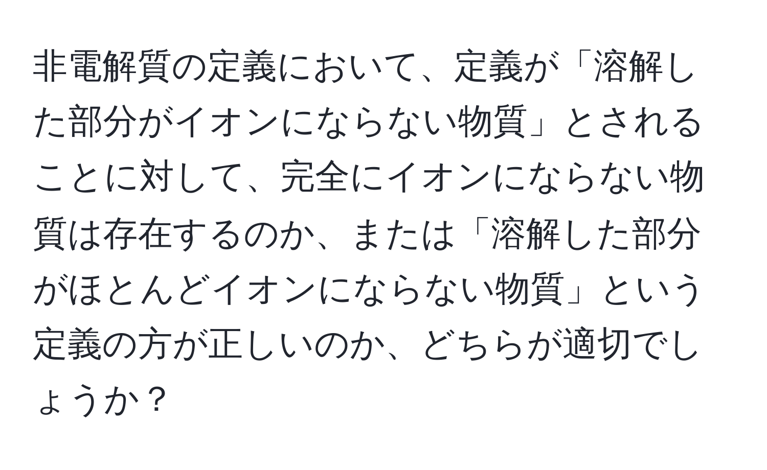 非電解質の定義において、定義が「溶解した部分がイオンにならない物質」とされることに対して、完全にイオンにならない物質は存在するのか、または「溶解した部分がほとんどイオンにならない物質」という定義の方が正しいのか、どちらが適切でしょうか？