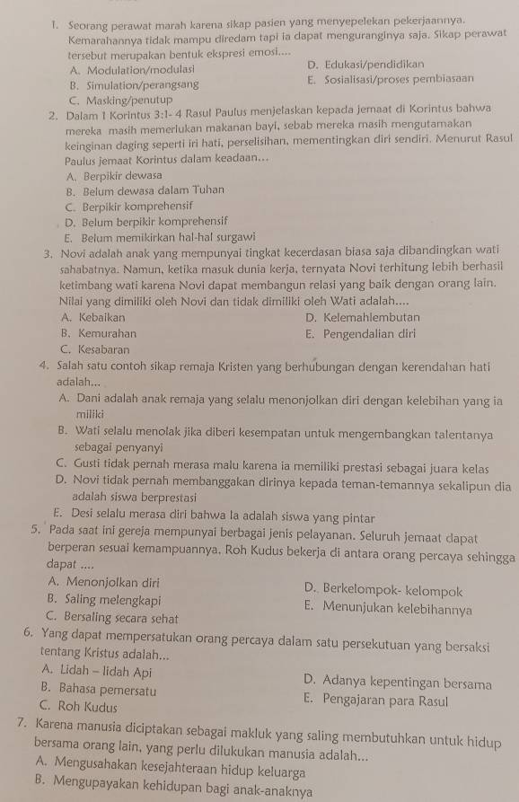 Seorang perawat marah karena sikap pasien yang menyepelekan pekerjaannya.
Kemarahannya tidak mampu diredam tapi ia dapat menguranginya saja. Sikap perawat
tersebut merupakan bentuk ekspresi emosi....
A. Modulation/modulasi D. Edukasi/pendidikan
B. Simulation/perangsang E. Sosialisasi/proses pembiasaan
C. Masking/penutup
2. Dalam 1 Korintus 3:1- 4 Rasul Paulus menjelaskan kepada jemaat di Korintus bahwa
mereka masih memerlukan makanan bayi, sebab mereka masih mengutamakan
keinginan daging seperti iri hati, perselisihan, mementingkan diri sendiri. Menurut Rasul
Paulus jemaat Korintus dalam keadaan...
A. Berpikir dewasa
B. Belum dewasa dalam Tuhan
C. Berpikir komprehensif
D. Belum berpikir komprehensif
E. Belum memikirkan hal-hal surgawi
3. Novi adalah anak yang mempunyai tingkat kecerdasan biasa saja dibandingkan wati
sahabatnya. Namun, ketika masuk dunia kerja, ternyata Novi terhitung lebih berhasil
ketimbang wati karena Novi dapat membangun relasi yang baik dengan orang lain.
Nilai yang dimiliki oleh Novi dan tidak dimiliki oleh Wati adalah....
A. Kebaikan D. Kelemahlembutan
B.Kemurahan E. Pengendalian diri
C. Kesabaran
4. Salah satu contoh sikap remaja Kristen yang berhubungan dengan kerendahan hati
adalah...
A. Dani adalah anak remaja yang selalu menonjolkan diri dengan kelebihan yang ia
miliki
B. Wati selalu menolak jika diberi kesempatan untuk mengembangkan talentanya
sebagai penyanyi
C. Gusti tidak pernah merasa malu karena ia memiliki prestasi sebagai juara kelas
D. Novi tidak pernah membanggakan dirinya kepada teman-temannya sekalipun dia
adalah siswa berprestasi
E. Desi selalu merasa diri bahwa la adalah siswa yang pintar
5. Pada saat ini gereja mempunyai berbagai jenis pelayanan. Seluruh jemaat dapat
berperan sesuai kemampuannya. Roh Kudus bekerja di antara orang percaya sehingga
dapat ....
A. Menonjolkan diri D. Berkelompok- kelompok
B. Saling melengkapi E. Menunjukan kelebihannya
C. Bersaling secara sehat
6. Yang dapat mempersatukan orang percaya dalam satu persekutuan yang bersaksi
tentang Kristus adalah...
A. Lidah - lidah Api D. Adanya kepentingan bersama
B. Bahasa pemersatu E. Pengajaran para Rasul
C. Roh Kudus
7. Karena manusia diciptakan sebagai makluk yang saling membutuhkan untuk hidup
bersama orang lain, yang perlu dilukukan manusia adalah...
A. Mengusahakan kesejahteraan hidup keluarga
B. Mengupayakan kehidupan bagi anak-anaknya