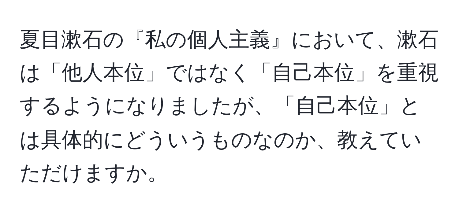 夏目漱石の『私の個人主義』において、漱石は「他人本位」ではなく「自己本位」を重視するようになりましたが、「自己本位」とは具体的にどういうものなのか、教えていただけますか。