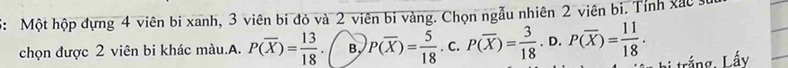 5: Một hộp đựng 4 viên bi xanh, 3 viên bi đỏ và 2 viên bi vàng. Chọn ngẫu nhiên 2 viên bi. Tỉnh xắc 
chọn được 2 viên bi khác màu.A. P(overline X)= 13/18 . B P(overline X)= 5/18 .c. P(overline X)= 3/18 .D.P(overline X)= 11/18 . trắng, Lấy
