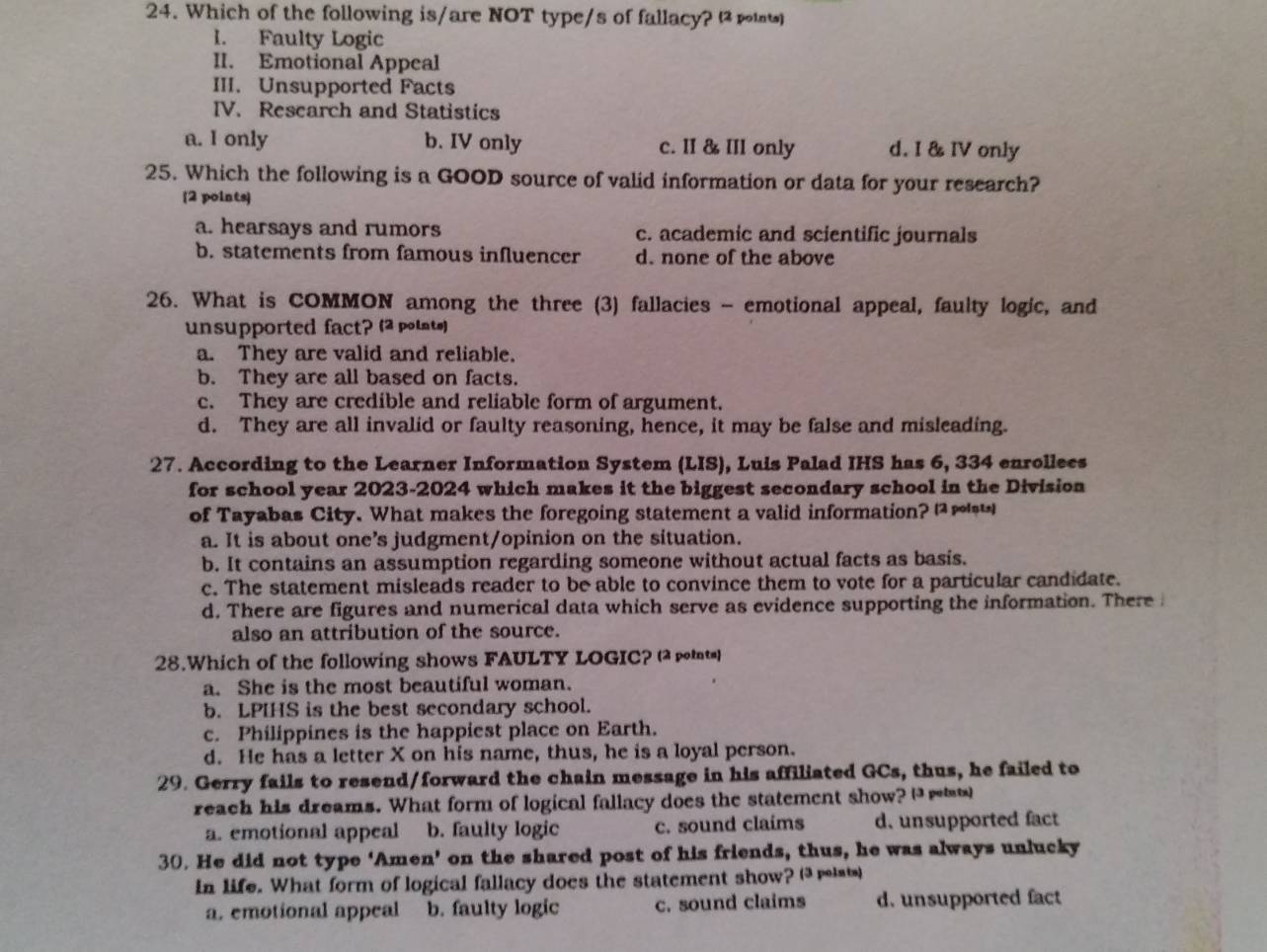 Which of the following is/are NOT type/s of fallacy? 
I. Faulty Logic
II. Emotional Appeal
III. Unsupported Facts
IV. Research and Statistics
a. I only b. IV only c. II & III only d. I & IV only
25. Which the following is a GOOD source of valid information or data for your research?
[2 points)
a. hearsays and rumors c. academic and scientific journals
b. statements from famous influencer d. none of the above
26. What is COMMON among the three (3) fallacies - emotional appeal, faulty logic, and
unsupported fact? (2 polat)
a. They are valid and reliable.
b. They are all based on facts.
c. They are credible and reliable form of argument.
d. They are all invalid or faulty reasoning, hence, it may be false and misleading.
27. According to the Learner Information System (LIS), Luis Palad IHS has 6, 334 enrollees
for school year 2023-2024 which makes it the biggest secondary school in the Division
of Tayabas City. What makes the foregoing statement a valid information? ∞
a. It is about one’s judgment/opinion on the situation.
b. It contains an assumption regarding someone without actual facts as basis.
c. The statement misleads reader to be able to convince them to vote for a particular candidate.
d. There are figures and numerical data which serve as evidence supporting the information. There 
also an attribution of the source.
28.Which of the following shows FAULTY LOGIC?
a. She is the most beautiful woman.
b. LPIHS is the best secondary school.
c. Philippines is the happiest place on Earth.
d. He has a letter X on his name, thus, he is a loyal person.
29. Gerry fails to resend/forward the chain message in his affiliated GCs, thus, he failed to
reach his dreams. What form of logical fallacy does the statement show? Hrw
a. emotional appeal b. faulty logic c. sound claims d. unsupported fact
30. He did not type ‘Amen’ on the shared post of his friends, thus, he was always unlucky
In life. What form of logical fallacy does the statement show?  
a. emotional appeal b. faulty logic c. sound claims d. unsupported fact