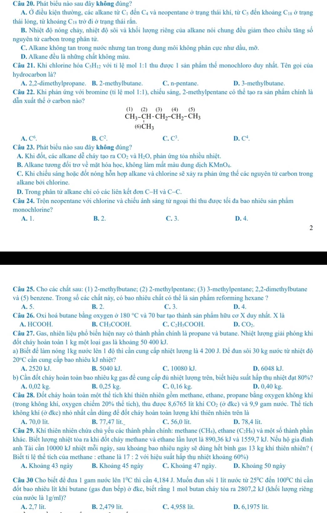 Phát biêu nào sau đây không đúng?
A. Ở điều kiện thường, các alkane từ C_1 đến C4 và neopentane ở trạng thái khí, từ C_5 đến khoảng C18 ở trạng
thái lỏng, từ khoảng C₁8 trở đi ở trạng thái rắn.
B. Nhiệt độ nóng chảy, nhiệt độ sôi và khối lượng riêng của alkane nói chung đều giảm theo chiều tăng số
nguyên tử carbon trong phân tử.
C. Alkane không tan trong nước nhưng tan trong dung môi không phân cực như dầu, mỡ.
D. Alkane đều là những chất không màu.
Câu 21. Khi chlorine hóa C_5H_12 với tỉ lệ mol 1:1 thu được 1 sản phẩm thể monochloro duy nhất. Tên gọi của
hydrocarbon là?
A. 2,2-dimethylpropane. B. 2-methylbutane. C. n-pentane. D. 3-methylbutane.
Câu 22. Khi phản ứng với bromine ( (tile mol 1:1) ), chiếu sáng, 2-methylpentane có thể tạo ra sản phẩm chính là
dẫn xuất thế ở carbon nào?
(1)  (2) (3) (4) (5
CH_3-CH-CH_2-CH_2-CH_3
(6 CH_3
A. C^6. B. C^2. C. C³. D. C^4.
Câu 23. Phát biểu nào sau đây không đúng?
A. Khi đốt, các alkane dễ cháy tạo ra CO_2 và H_2O , phản ứng tỏa nhiều nhiệt.
B. Alkane tương đối trơ về mặt hóa học, không làm mất màu dung dịch 1 KMnO_4.
C. Khi chiếu sáng hoặc đốt nóng hỗn hợp alkane và chlorine sẽ xảy ra phản ứng thế các nguyên tử carbon trong
alkane bởi chlorine.
D. Trong phân tử alkane chỉ có các liên kết đơn C-Hv a C-C.
Câu 24. Trộn neopentane với chlorine và chiếu ánh sáng tử ngoại thì thu được tối đa bao nhiêu sản phẩm
monochlorine?
A. 1. B. 2. C. 3. D. 4.
2
Câu 25. Cho các chất sau: (1) 2-methylbutane; (2) 2-methylpentane; (3) 3-methylpentane; 2,2-dimethylbutane
và (5) benzene. Trong số các chất này, có bao nhiêu chất có thể là sản phẩm reforming hexane ?
A. 5. B. 2. C. 3. D. 4.
Câu 26. Oxi hoá butane bằng oxygen ở 180°C và 70 bar tạo thành sản phẩm hữu cơ X duy nhất. X là
A. HCOOH. B. CH₃COOH. C. C₂H₅COOH. D. CO_2.
Câu 27. Gas, nhiên liệu phổ biến hiện nay có thành phần chính là propane và butane. Nhiệt lượng giải phóng khi
đốt cháy hoàn toàn 1 kg một loại gas là khoảng 50 400 kJ.
a) Biết để làm nóng 1kg nước lên 1 độ thì cần cung cấp nhiệt lượng là 4 200 J. Để đun sôi 30 kg nước từ nhiệt độ
20°C cần cung cấp bao nhiêu kJ nhiệt?
A. 2520 kJ. B. 5040 kJ. C. 10080 kJ. D. 6048 kJ.
b) Cần đốt cháy hoàn toàn bao nhiêu kg gas để cung cấp đủ nhiệt lượng trên, biết hiệu suất hấp thụ nhiệt đạt 80%?
A. 0,02 kg. B. 0,25 kg. C. 0,16 kg. D. 0,40 kg.
Câu 28. Đốt cháy hoàn toàn một thể tích khí thiên nhiên gồm methane, ethane, propane bằng oxygen không khí
(trong không khí, oxygen chiếm 20% thể tích), thu được 8,6765 lít khí CO_2 (ở đkc) và 9,9 gam nước. Thể tích
không khí (ở đkc) nhỏ nhất cần dùng để đốt cháy hoàn toàn lượng khí thiên nhiên trên là
A. 70,0 lít. B. 77,47 lit._ C. 56,0 lít. D. 78,4 lít.
Câu 29. Khí thiên nhiên chứa chủ yếu các thành phần chính: methane (CH₄), ethane (C_2H_6) và một số thành phần
khác. Biết lượng nhiệt tỏa ra khi đốt cháy methane và ethane lần lượt là 890,36 kJ và 1559,7 kJ. Nếu hộ gia đình
anh Tài cần 10000 kJ nhiệt mỗi ngày, sau khoảng bao nhiêu ngày sẽ dùng hết bình gas 13 kg khí thiên nhiên? (
Biết tỉ lệ thể tích của methane : ethane là 17:2 với hiệu suất hấp thụ nhiệt khoảng 60%)
A. Khoảng 43 ngày B. Khoảng 45 ngày C. Khoảng 47 ngày. D. Khoảng 50 ngày
Câu 30 Cho biết để đưa 1 gam nước lên 1°C thì cần 4,184 J. Muốn đun sôi 1 lít nước từ 25°C đến 100°C thì cần
đốt bao nhiêu lít khí butane (gas đun bhat ep) ) ở đkc, biết rằng 1 mol butan cháy tỏa ra 2807,2 kJ (khối lượng riêng
của nước là 1g/ml)?
A. 2,7 lít. B. 2,479 lít. C. 4,958 lit. D. 6,1975 lit.