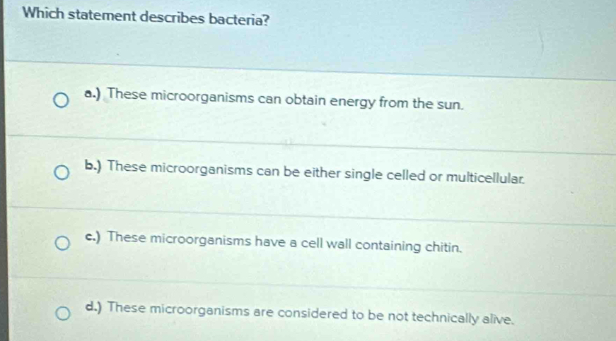 Which statement describes bacteria?
a.) These microorganisms can obtain energy from the sun.
b.) These microorganisms can be either single celled or multicellular.
c.) These microorganisms have a cell wall containing chitin.
d.) These microorganisms are considered to be not technically alive.