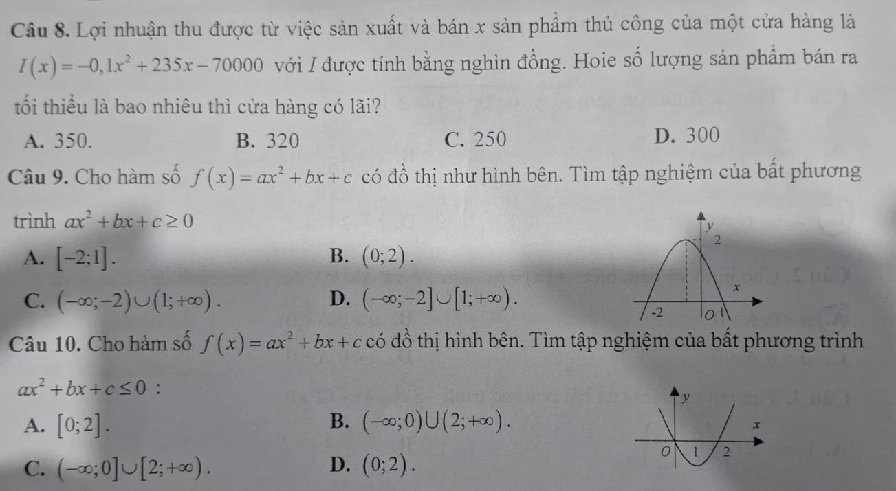 Lợi nhuận thu được từ việc sản xuất và bán x sản phẩm thủ công của một cửa hàng là
I(x)=-0,1x^2+235x-70000 với I được tính bằng nghìn đồng. Hoie số lượng sản phẩm bán ra
tốổi thiểu là bao nhiêu thì cửa hàng có lãi?
A. 350. B. 320 C. 250 D. 300
Câu 9. Cho hàm số f(x)=ax^2+bx+c có đồ thị như hình bên. Tìm tập nghiệm của bất phương
trình ax^2+bx+c≥ 0
A. [-2;1]. B. (0;2).
C. (-∈fty ;-2)∪ (1;+∈fty ). D. (-∈fty ;-2]∪ [1;+∈fty ). 
Câu 10. Cho hàm số f(x)=ax^2+bx+c có đồ thị hình bên. Tìm tập nghiệm của bất phương trình
ax^2+bx+c≤ 0 :
A. [0;2]. B. (-∈fty ;0)∪ (2;+∈fty ).
D.
C. (-∈fty ;0]∪ [2;+∈fty ). (0;2).