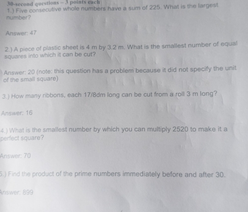 30-second questions - 3 points each 
1.) Five consecutive whole numbers have a sum of 225. What is the largest 
number? 
Answer: 47
2.) A piece of plastic sheet is 4 m by 3.2 m. What is the smallest number of equal 
squares into which it can be cut? 
Answer: 20 (note: this question has a problem because it did not specify the unit 
of the small square) 
3.) How many ribbons, each 17/8dm long can be cut from a roll 3 m long? 
Answer: 16
4.) What is the smallest number by which you can multiply 2520 to make it a 
perfect square? 
Answer: 70
5.) Find the product of the prime numbers immediately before and after 30. 
Answer: 899