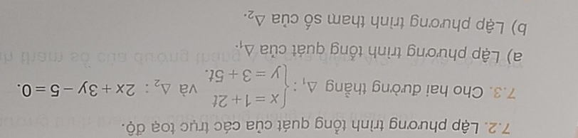 Lập phương trình tổng quát của các trục toạ độ. 
7.3. Cho hai đường thẳng Delta _1:beginarrayl x=1+2t y=3+5t.endarray. và △ _2:2x+3y-5=0. 
a) Lập phương trình tổng quát của Á 1
b) Lập phương trình tham số của △ _2.