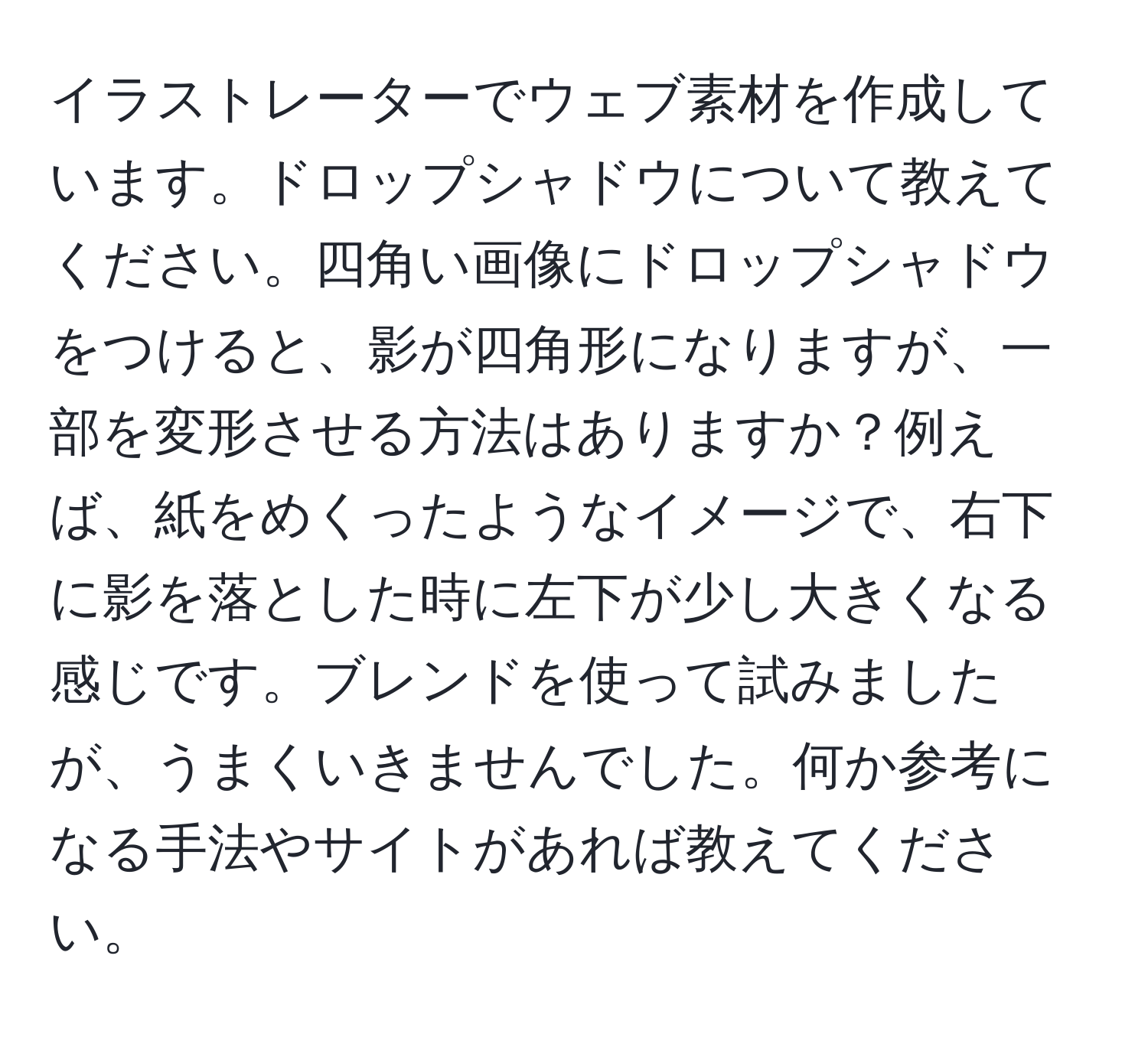 イラストレーターでウェブ素材を作成しています。ドロップシャドウについて教えてください。四角い画像にドロップシャドウをつけると、影が四角形になりますが、一部を変形させる方法はありますか？例えば、紙をめくったようなイメージで、右下に影を落とした時に左下が少し大きくなる感じです。ブレンドを使って試みましたが、うまくいきませんでした。何か参考になる手法やサイトがあれば教えてください。