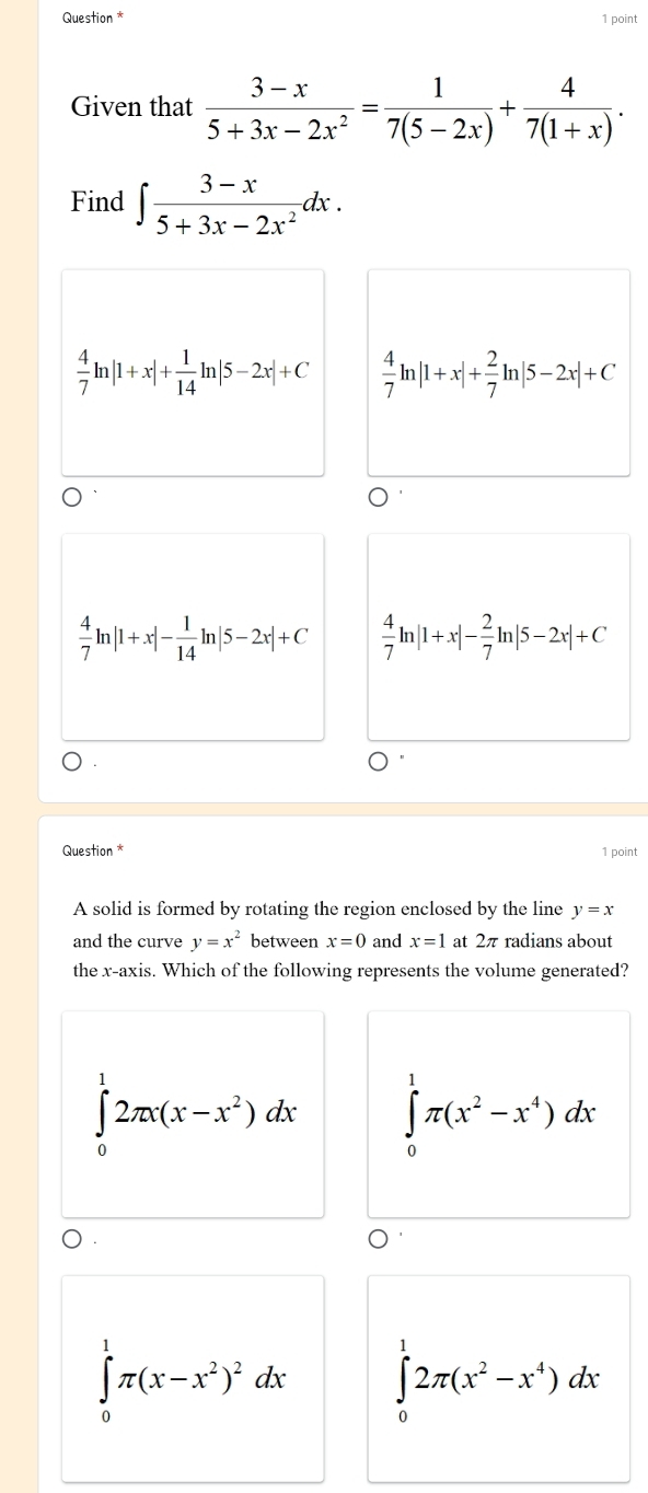 Question * 1 point
Given that  (3-x)/5+3x-2x^2 = 1/7(5-2x) + 4/7(1+x) . 
Find ∈t  (3-x)/5+3x-2x^2 dx.
 4/7 ln |1+x|+ 1/14 ln |5-2x|+C  4/7 ln |1+x|+ 2/7 ln |5-2x|+C
 4/7 ln |1+x|- 1/14 ln |5-2x|+C  4/7 ln |1+x|- 2/7 ln |5-2x|+C
Question * 1 point
A solid is formed by rotating the region enclosed by the line y=x
and the curve y=x^2 between x=0 and x=1 at 2π radians about
the x-axis. Which of the following represents the volume generated?
∈tlimits _0^(12π x(x-x^2))dx ∈tlimits _0^(1π (x^2)-x^4)dx
∈tlimits _0^(1π (x-x^2))^2dx ∈tlimits _0^(12π (x^2)-x^4)dx