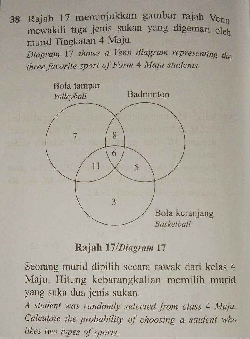 Rajah 17 menunjukkan gambar rajah Venn 
mewakili tiga jenis sukan yang digemari oleh 
murid Tingkatan 4 Maju. 
Diagram 17 shows a Venn diagram representing the 
three favorite sport of Form 4 Maju students. 
Bola tampar 
Volleyball Badminton
7
8
6
11
5
3
Bola keranjang 
Basketball 
Rajah 17/Diagram 17 
Seorang murid dipilih secara rawak dari kelas 4
Maju. Hitung kebarangkalian memilih murid 
yang suka dua jenis sukan. 
A student was randomly selected from class 4 Maju. 
Calculate the probability of choosing a student who 
likes two types of sports.