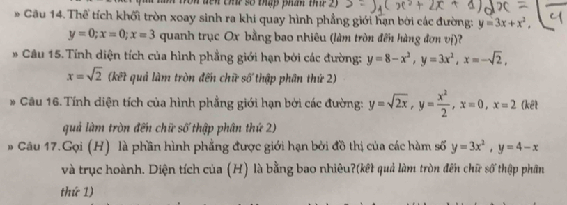 On đến chứ số thập phân thứ 2) 
* Cầu 14. Thể tích khối tròn xoay sinh ra khi quay hình phẳng giới hạn bởi các đường: y=3x+x²,
y=0; x=0; x=3 quanh trục Ox bằng bao nhiêu (làm tròn đến hàng đơn vị)? 
* Câu 15. Tính diện tích của hình phẳng giới hạn bởi các đường: y=8-x^2, y=3x^2, x=-sqrt(2),
x=sqrt(2) (kết quả làm tròn đến chữ số thập phân thứ 2) 
* Câu 16. Tính diện tích của hình phẳng giới hạn bởi các đường: y=sqrt(2x), y= x^2/2 , x=0, x=2 (kết 
quả làm tròn đến chữ số thập phân thứ 2) 
* Câu 17.Gọi (H) là phần hình phẳng được giới hạn bởi đồ thị của các hàm số y=3x^2, y=4-x
và trục hoành. Diện tích của (H) là bằng bao nhiêu?(kết quả làm tròn đến chữ số thập phân 
thứ 1)