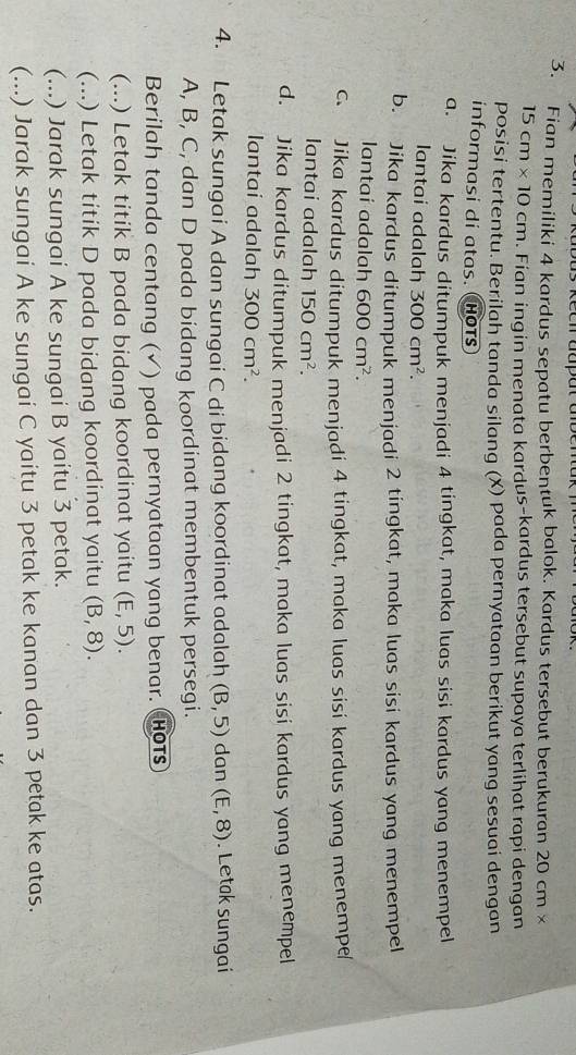as Rech aupat abena
3. Fian memiliki 4 kardus sepatu berbentuk balok. Kardus tersebut berukuran 20 cm ×
15cm* 10cm. Fian ingin menata kardus-kardus tersebut supaya terlihat rapi dengan
posisi tertentu. Berilah tanda silang (X) pada pernyataan berikut yang sesuai dengan
informasi di atas. Hots
a. Jika kardus ditumpuk menjadi 4 tingkat, maka luas sisi kardus yang menempel
Iantai adalah 300cm^2.
b. Jika kardus ditumpuk menjadi 2 tingkat, maka luas sisi kardus yang menempel
lantaí adalah 600cm^2.
c. Jika kardus ditumpuk menjadi 4 tingkat, maka luas sisi kardus yang menempe/
lantai adalah 150cm^2.
d. Jika kardus ditumpuk menjadi 2 tingkat, maka luas sisi kardus yang menempel
lantai adalah 300cm^2. 
4. Letak sungai A dan sungai C di bidang koordinat adalah (B,5) dan (E,8). Letak sungai
A, B, C, dan D pada bidang koordinat membentuk persegi.
Berilah tanda centang (√) pada pernyataan yang benar. (Hots
(...) Letak titik B pada bidang koordinat yaitu (E,5). 
(...) Letak titik D pada bidang koordinat yaitu (B,8). 
(...) Jarak sungai A ke sungai B yaitu 3 petak.
(...) Jarak sungai A ke sungai C yaitu 3 petak ke kanan dan 3 petak ke atas.