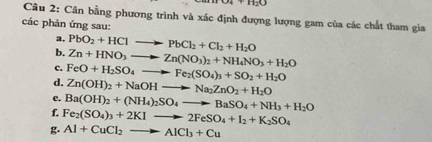 O4+H_2O
Câu 2: Cân bằng phương trình và xác định đượng lượng gam của các chất tham gia 
các phản ứng sau: 
a. PbO_2+HClto PbCl_2+Cl_2+H_2O
b. Zn+HNO_3to Zn(NO_3)_2+NH_4NO_3+H_2O
c. FeO+H_2SO_4to Fe_2(SO_4)_3+SO_2+H_2O
d. Zn(OH)_2+NaOHto Na_2ZnO_2+H_2O
e. Ba(OH)_2+(NH_4)_2SO_4to BaSO_4+NH_3+H_2O
f. Fe_2(SO_4)_3+2KIto 2FeSO_4+I_2+K_2SO_4
g. Al+CuCl_2to AlCl_3+Cu