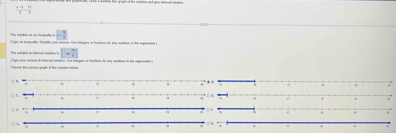 ane grapnically. Urr a number line graph of the solution and give interval notation
 (x-5)/3 
The solution as an inequality is x
(Type an inequality. Simplity your answer. Use integers or fractions for any numbers in the expression ) 
The solution in interval notation is (-∈fty , 76/5 )
(Type your answer in interval notation. Use integers or fractions for any numbers in the expression) 
Choose the correct graph of the sollution bellow.