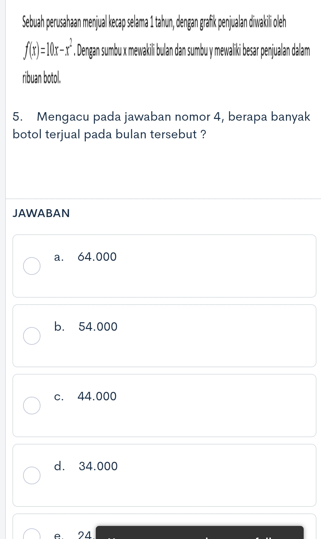 Sebuah perusahaan menjual kecap selama 1 tahun, dengan grafik penjualan diwakili oleh
f(x)=10x-x^2. Dengan sumbu x mewakili bulan dan sumbu y mewaliki besar penjualan dalam
ribuan botol.
5. Mengacu pada jawaban nomor 4, berapa banyak
botol terjual pada bulan tersebut ?
JAWABAN
a. 64.000
b. 54.000
c. 44.000
d. 34.000
A 24