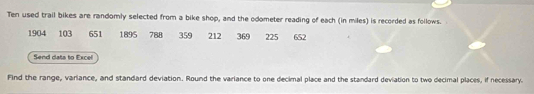 Ten used trail bikes are randomly selected from a bike shop, and the odometer reading of each (in miles) is recorded as follows. .
1904 103 651 1895 788 359 212 369 225 652
Send data to Excel 
Find the range, variance, and standard deviation. Round the variance to one decimal place and the standard deviation to two decimal places, if necessary.