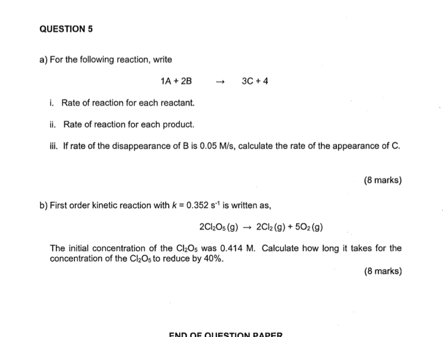 For the following reaction, write
1A+2B 3C+4
i. Rate of reaction for each reactant. 
ii. Rate of reaction for each product. 
iii. If rate of the disappearance of B is 0.05 M/s, calculate the rate of the appearance of C. 
(8 marks) 
b) First order kinetic reaction with k=0.352s^(-1) is written as,
2Cl_2O_5(g)to 2Cl_2(g)+5O_2(g)
The initial concentration of the Cl_2O_5 was 0.414 M. Calculate how long it takes for the 
concentration of the Cl_2O_5 to reduce by 40%. 
(8 marks)