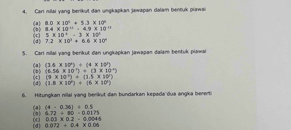 Cari nilai yang berikut dan ungkapkan jawapan dalam bentuk piawai 
(a) 8.0* 10^5+5.3* 10^6
(b) 8.4* 10^(-11)-4.9* 10^(-12)
(c) 5* 10^6-3* 10^5
(d) 7.2* 10^3+6.6* 10^4
5. Cari nilai yang berikut dan ungkapkan jawapan dalam bentuk piawai 
(a) (3.6* 10^6)/ (4* 10^3)
(b) (6.56* 10^(-7))/ (3* 10^(-4))
(c) (9* 10^(-5))/ (1.5* 10^2)
(d) (1.8* 10^8)/ (6* 10^5)
6. Hitungkan nilai yang berikut dan bundarkan kepada dua angka bererti 
(a) (4-0.36)/ 0.5
(b) 6.72/ 80-0.0175
(c) 0.03* 0.2-0.0046
(d) 0.072/ 0.4* 0.06