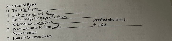 Properties of Bases 
_. 
Tastes 
Feels 
_ 
Don't change the color of 
_. 
_ 
(conduct electricity). 
Solutions are 
_+ 
React with acids to form_ 
Neutralization 
Four (4) Common Bases: