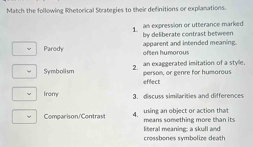 Match the following Rhetorical Strategies to their definitions or explanations. 
1. an expression or utterance marked 
by deliberate contrast between 
apparent and intended meaning, 
Parody 
often humorous 
2. an exaggerated imitation of a style, 
Symbolism 
person, or genre for humorous 
effect 
Irony 
3. discuss similarities and differences 
V Comparison/Contrast 
4. using an object or action that 
means something more than its 
literal meaning; a skull and 
crossbones symbolize death