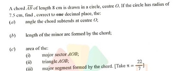 A chord overline AB of length 8 cm is drawn in a circle, centre O. If the circle has radius of
7.5 cm, find , correct to one decimal place, the: 
(a)angle the chord subtends at centre O; 
(6) length of the minor are formed by the chord; 
(c) area of the: 
(i) major sector AOB; 
(ii) triangle AOB; 
(iii) major segment formed by the chord. [Take π = 22/7 ]