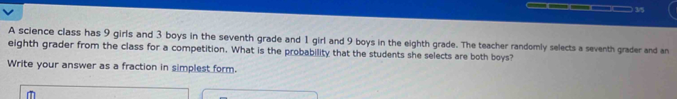 ) 3/5 
A science class has 9 girls and 3 boys in the seventh grade and 1 girl and 9 boys in the eighth grade. The teacher randomly selects a seventh grader and an 
eighth grader from the class for a competition. What is the probability that the students she selects are both boys? 
Write your answer as a fraction in simplest form.